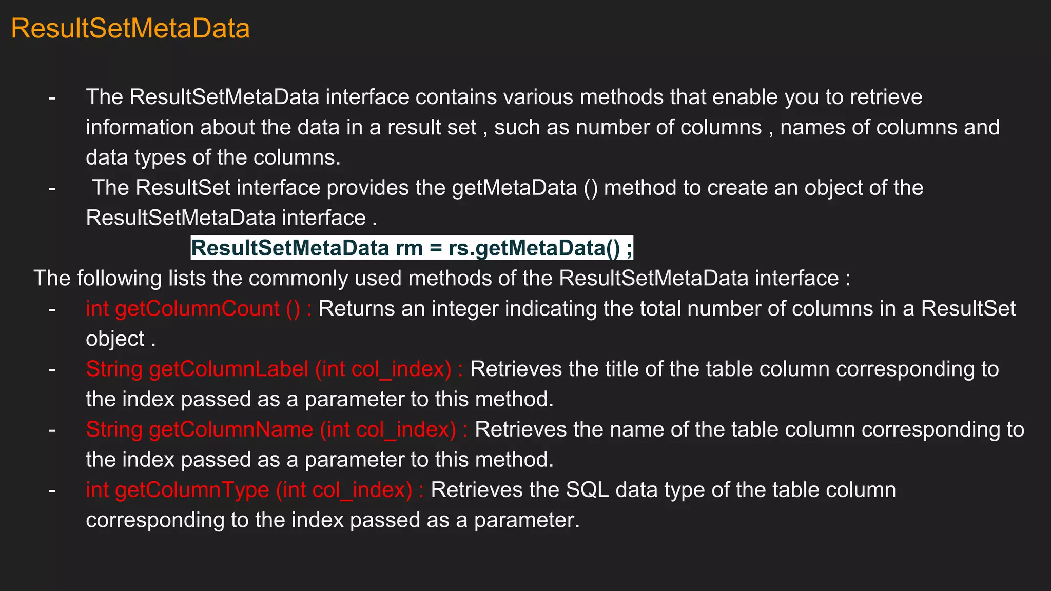 ResultSetMetaData
- The ResultSetMetaData interface contains various methods that enable you to retrieve
information about the data in a result set , such as number of columns , names of columns and
data types of the columns.
- The ResultSet interface provides the getMetaData () method to create an object of the
ResultSetMetaData interface .
ResultSetMetaData rm = rs.getMetaData() ;
The following lists the commonly used methods of the ResultSetMetaData interface :
- int getColumnCount () : Returns an integer indicating the total number of columns in a ResultSet
object .
- String getColumnLabel (int col_index) : Retrieves the title of the table column corresponding to
the index passed as a parameter to this method.
- String getColumnName (int col_index) : Retrieves the name of the table column corresponding to
the index passed as a parameter to this method.
- int getColumnType (int col_index) : Retrieves the SQL data type of the table column
corresponding to the index passed as a parameter.
 