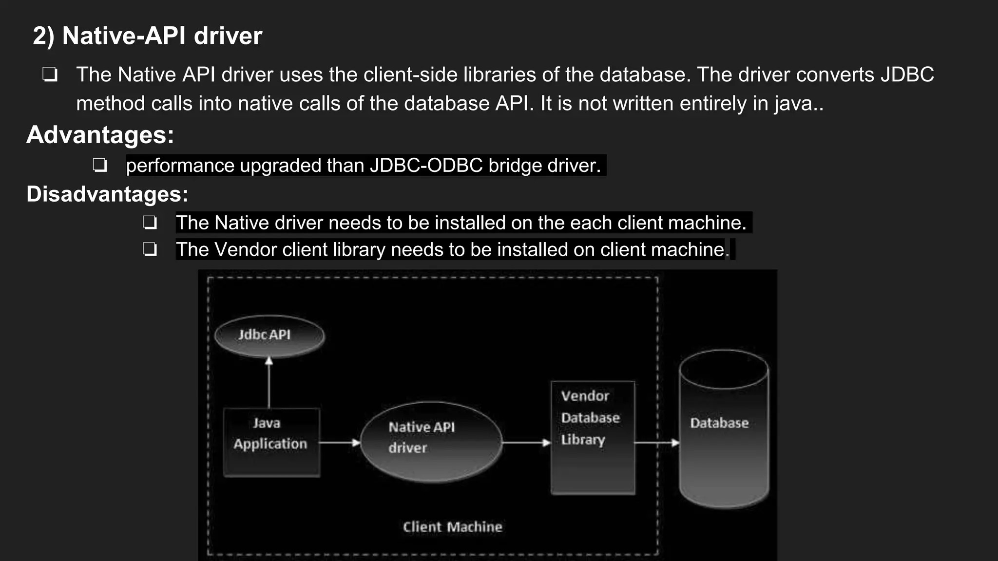 2) Native-API driver
❏ The Native API driver uses the client-side libraries of the database. The driver converts JDBC
method calls into native calls of the database API. It is not written entirely in java..
Advantages:
❏ performance upgraded than JDBC-ODBC bridge driver.
Disadvantages:
❏ The Native driver needs to be installed on the each client machine.
❏ The Vendor client library needs to be installed on client machine.
 