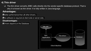4) Thin driver
❏ The thin driver converts JDBC calls directly into the vendor-specific database protocol. That is
why it is known as thin driver. It is fully written in Java language.
Advantages:
#Better performance than all other drivers.
#No software is required at client side or server side.
Disadvantages:
#Drivers depend on the Database
 