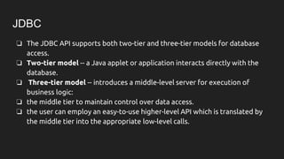 JDBC
❏ The JDBC API supports both two-tier and three-tier models for database
access.
❏ Two-tier model -- a Java applet or application interacts directly with the
database.
❏ Three-tier model -- introduces a middle-level server for execution of
business logic:
❏ the middle tier to maintain control over data access.
❏ the user can employ an easy-to-use higher-level API which is translated by
the middle tier into the appropriate low-level calls.
 