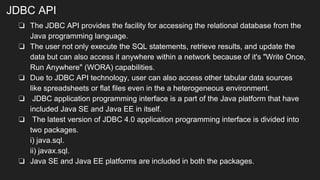 JDBC API
❏ The JDBC API provides the facility for accessing the relational database from the
Java programming language.
❏ The user not only execute the SQL statements, retrieve results, and update the
data but can also access it anywhere within a network because of it's "Write Once,
Run Anywhere" (WORA) capabilities.
❏ Due to JDBC API technology, user can also access other tabular data sources
like spreadsheets or flat files even in the a heterogeneous environment.
❏ JDBC application programming interface is a part of the Java platform that have
included Java SE and Java EE in itself.
❏ The latest version of JDBC 4.0 application programming interface is divided into
two packages.
i) java.sql.
ii) javax.sql.
❏ Java SE and Java EE platforms are included in both the packages.
 