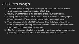 JDBC Driver Manager
❏ The JDBC Driver Manager is a very important class that defines objects
which connect Java applications to a JDBC driver.
❏ Usually Driver Manager is the backbone of the JDBC architecture.
❏ It's very simple and small that is used to provide a means of managing the
different types of JDBC database driver running on an application
❏ The main responsibility of JDBC database driver is to load all the drivers
found in the system properly as well as to select the most appropriate driver
from opening a connection to a database.
❏ The Driver Manager also helps to select the most appropriate driver from the
previously loaded drivers when a new open database is connected.
 