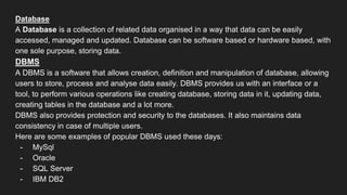 Database
A Database is a collection of related data organised in a way that data can be easily
accessed, managed and updated. Database can be software based or hardware based, with
one sole purpose, storing data.
DBMS
A DBMS is a software that allows creation, definition and manipulation of database, allowing
users to store, process and analyse data easily. DBMS provides us with an interface or a
tool, to perform various operations like creating database, storing data in it, updating data,
creating tables in the database and a lot more.
DBMS also provides protection and security to the databases. It also maintains data
consistency in case of multiple users.
Here are some examples of popular DBMS used these days:
- MySql
- Oracle
- SQL Server
- IBM DB2
 