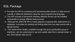 SQL Package
❏ Provides the API for accessing and processing data stored in a data source
(usually a relational database) using the Java programming language.
❏ This API includes a framework whereby different drivers can be installed
dynamically to access different data sources.
❏ Although the JDBCTM API is mainly geared to passing SQL statements to a
database, it provides for reading and writing data from any data source with a
tabular format.
❏ The reader/writer facility, available through the javax.sql.RowSet group of
interfaces, can be customized to use and update data from a spread sheet, or
any other tabular data source
 