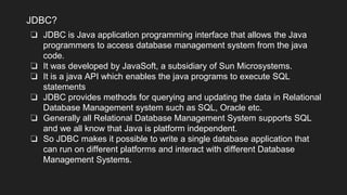 ❏ JDBC is Java application programming interface that allows the Java
programmers to access database management system from the java
code.
❏ It was developed by JavaSoft, a subsidiary of Sun Microsystems.
❏ It is a java API which enables the java programs to execute SQL
statements
❏ JDBC provides methods for querying and updating the data in Relational
Database Management system such as SQL, Oracle etc.
❏ Generally all Relational Database Management System supports SQL
and we all know that Java is platform independent.
❏ So JDBC makes it possible to write a single database application that
can run on different platforms and interact with different Database
Management Systems.
JDBC?
 