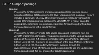 STEP 1-Import package
- java.sql:
Provides the API for accessing and processing data stored in a data source
(usually a relational database) using the JavaTM programming language.This API
includes a framework whereby different drivers can be installed dynamically to
access different data sources. Although the JDBCTM API is mainly geared to
passing SQL statements to a database, it provides for reading and writing data
from any data source with a tabular format.
- javax.sql:
Provides the API for server side data source access and processing from the
JavaTM programming language. This package supplements the java.sql package
and, as of the version 1.4 release, is included in the Java Platform, Standard
Edition (Java SETM). It remains an essential part of the Java Platform, Enterprise
Edition (Java EETM).The reader/writer facility, available through the
javax.sql.RowSet group of interfaces, can be customized to use and update data
from a spread sheet, flat file, or any other tabular data source
 