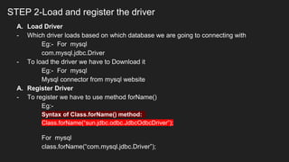 STEP 2-Load and register the driver
A. Load Driver
- Which driver loads based on which database we are going to connecting with
Eg:- For mysql
com.mysql.jdbc.Driver
- To load the driver we have to Download it
Eg:- For mysql
Mysql connector from mysql website
A. Register Driver
- To register we have to use method forName()
Eg:-
Syntax of Class.forName() method:
Class.forName(“sun.jdbc.odbc.JdbcOdbcDriver”);
For mysql
class.forName(“com.mysql.jdbc.Driver”);
 