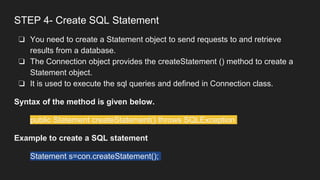 STEP 4- Create SQL Statement
❏ You need to create a Statement object to send requests to and retrieve
results from a database.
❏ The Connection object provides the createStatement () method to create a
Statement object.
❏ It is used to execute the sql queries and defined in Connection class.
Syntax of the method is given below.
public Statement createStatement() throws SQLException
Example to create a SQL statement
Statement s=con.createStatement();
 
