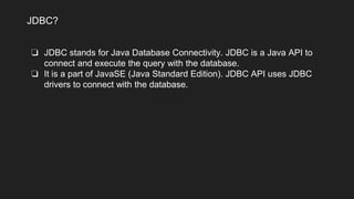❏ JDBC stands for Java Database Connectivity. JDBC is a Java API to
connect and execute the query with the database.
❏ It is a part of JavaSE (Java Standard Edition). JDBC API uses JDBC
drivers to connect with the database.
JDBC?
 