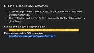 STEP 5- Execute SQL Statement
❏ After creating statement, now execute using executeQuery() method of
Statement interface.
❏ This method is used to execute SQL statements. Syntax of the method is
given below.
Syntax of the method is given below.
public ResultSet executeQuery(String query) throws SQLException
Example to create a SQL statement
ResultSet rs=s.executeQuery("select * from user");
 