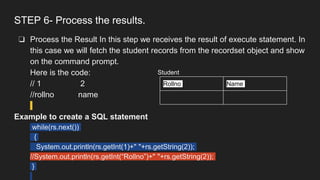 STEP 6- Process the results.
❏ Process the Result In this step we receives the result of execute statement. In
this case we will fetch the student records from the recordset object and show
on the command prompt.
Here is the code:
// 1 2
//rollno name
Example to create a SQL statement
while(rs.next())
{
System.out.println(rs.getInt(1)+" "+rs.getString(2));
//System.out.println(rs.getInt(“Rollno”)+" "+rs.getString(2));
}
Rollno Name
Student
 