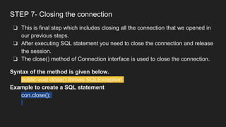 STEP 7- Closing the connection
❏ This is final step which includes closing all the connection that we opened in
our previous steps.
❏ After executing SQL statement you need to close the connection and release
the session.
❏ The close() method of Connection interface is used to close the connection.
Syntax of the method is given below.
public void close() throws SQLException
Example to create a SQL statement
con.close();
 