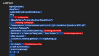 Example
import java.sql.*;
class Test {
public static void main(String[] args) {
try {
//Loading driver
Class.forName("oracle.jdbc.driver.OracleDriver");
//creating connection
Connection con = DriverManager.getConnection("jdbc:oracle:thin:@localhost:1521:XE",
"usrname", "pssword");
Statement s = con.createStatement(); //creating statement
ResultSet rs = s.executeQuery("select * from Student"); //executing statement
while (rs.next()) {
System.out.println(rs.getInt(1) + " " + rs.getString(2));
}
con.close(); //closing connection
} catch (Exception e) {
e.printStacktrace();
} } }
 