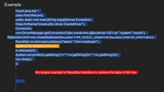 Example
import java.sql.*;
class FetchRecord{
public static void main(String args[])throws Exception{
Class.forName("oracle.jdbc.driver.OracleDriver");
Connection
con=DriverManager.getConnection("jdbc:oracle:thin:@localhost:1521:xe","system","oracle");
Statement stmt=con.createStatement(ResultSet.TYPE_SCROLL_SENSITIVE,ResultSet.CONCUR_UPDATABLE);
ResultSet rs=stmt.executeQuery("select * from employee");
//getting the record of 4th row
rs.absolute(4);
System.out.println(rs.getString(1)+" "+rs.getString(2)+" "+rs.getString(3));
con.close();
}}
the simple example of ResultSet interface to retrieve the data of 4th row.
 
