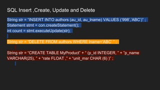 SQL Insert ,Create, Update and Delete
String str = “INSERT INTO authors (au_id, au_lname) VALUES (‘998’,’ABC’)” ;
Statement stmt = con.createStatement();
int count = stmt.executeUpdate(str);
String str = “DELETE FROM authors WHERE lname=‘ABC’ ” ;
String str = “CREATE TABLE MyProduct” + “ (p_id INTEGER, ” + ”p_name
VARCHAR(25), ” + “rate FLOAT ,” + “unit_msr CHAR (6) )” ;
 