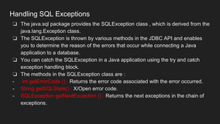 Handling SQL Exceptions
❏ The java.sql package provides the SQLException class , which is derived from the
java.lang.Exception class.
❏ The SQLException is thrown by various methods in the JDBC API and enables
you to determine the reason of the errors that occur while connecting a Java
application to a database.
❏ You can catch the SQLException in a Java application using the try and catch
exception handling block.
❏ The methods in the SQLException class are :
- int getErrorCode () : Returns the error code associated with the error occurred.
- String getSQLState() : X/Open error code.
- SQLException getNextException () : Returns the next exceptions in the chain of
exceptions.
 