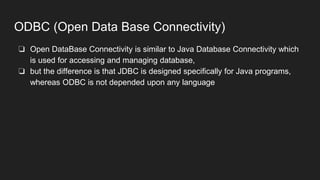 ODBC (Open Data Base Connectivity)
❏ Open DataBase Connectivity is similar to Java Database Connectivity which
is used for accessing and managing database,
❏ but the difference is that JDBC is designed specifically for Java programs,
whereas ODBC is not depended upon any language
 