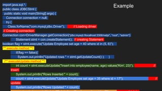 Example
import java.sql.*;
public class JDBCStmt {
public static void main(String[] args) {
Connection connection = null;
try {
Class.forName("com.mysql.jdbc.Driver"); // Loading driver
// Creating connection
Connection con=DriverManager.getConnection("jdbc:mysql://localhost:3306/netjs", "root", "admin")
Statement stmt = con.createStatement(); // creating Statement
boolean flag = stmt.execute("Update Employee set age = 40 where id in (5, 6)");
/** execute method **/
if(flag == false){
System.out.println("Updated rows " + stmt.getUpdateCount() ); }
/** executeUpdate method **/
int count = stmt.executeUpdate("Insert into employee(name, age) values('Kim', 23)"); //
Insert
System.out.println("Rows Inserted " + count);
count = stmt.executeUpdate("Update Employee set age = 35 where id = 17"); //
update
System.out.println("Rows Updated " + count);
 