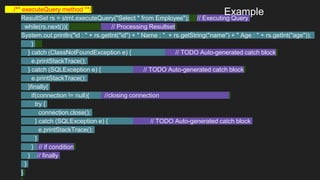 /** executeQuery method **/
ResultSet rs = stmt.executeQuery("Select * from Employee"); // Executing Query
while(rs.next()){ // Processing Resultset
System.out.println("id : " + rs.getInt("id") + " Name : " + rs.getString("name") + " Age : " + rs.getInt("age"));
}
} catch (ClassNotFoundException e) { // TODO Auto-generated catch block
e.printStackTrace();
} catch (SQLException e) { // TODO Auto-generated catch block
e.printStackTrace();
}finally{
if(connection != null){ //closing connection
try {
connection.close();
} catch (SQLException e) { // TODO Auto-generated catch block
e.printStackTrace();
}
} // if condition
} // finally
}
}
Example
 