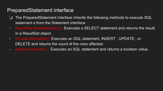 PreparedStatement interface
❏ The PreparedStatement interface inherits the following methods to execute SQL
statement s from the Statement interface:
- ResultSet executeQuery () : Executes a SELECT statement and returns the result
in a ResultSet object.
- int executeUpdate(): Executes an SQL statement, INSERT , UPDATE , or
DELETE and returns the count of the rows affected.
- boolean execute () : Executes an SQL statement and returns a boolean value.
 
