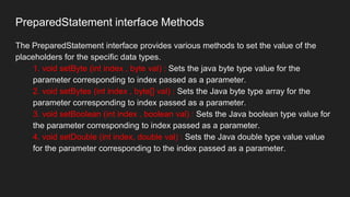 PreparedStatement interface Methods
The PreparedStatement interface provides various methods to set the value of the
placeholders for the specific data types.
1. void setByte (int index , byte val) : Sets the java byte type value for the
parameter corresponding to index passed as a parameter.
2. void setBytes (int index , byte[] val) : Sets the Java byte type array for the
parameter corresponding to index passed as a parameter.
3. void setBoolean (int index , boolean val) : Sets the Java boolean type value for
the parameter corresponding to index passed as a parameter.
4. void setDouble (int index, double val) : Sets the Java double type value value
for the parameter corresponding to the index passed as a parameter.
 