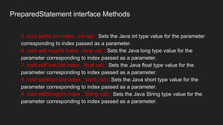 PreparedStatement interface Methods
5. void setInt (int index , int val) : Sets the Java int type value for the parameter
corresponding to index passed as a parameter.
6. void setLong(int index , long val) : Sets the Java long type value for the
parameter corresponding to index passed as a parameter.
7. void setFloat (int index , float val) : Sets the Java float type value for the
parameter corresponding to index passed as a parameter.
8. void setShort (int index , short val) : Sets the Java short type value for the
parameter corresponding to index passed as a parameter.
9. void setString(int index , String val) : Sets the Java String type value for the
parameter corresponding to index passed as a parameter.
 