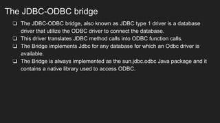 The JDBC-ODBC bridge
❏ The JDBC-ODBC bridge, also known as JDBC type 1 driver is a database
driver that utilize the ODBC driver to connect the database.
❏ This driver translates JDBC method calls into ODBC function calls.
❏ The Bridge implements Jdbc for any database for which an Odbc driver is
available.
❏ The Bridge is always implemented as the sun.jdbc.odbc Java package and it
contains a native library used to access ODBC.
 
