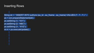 Inserting Rows
String str = “ INSERT INTO authors (au_id , au_fname , au_lname) VALUES (? , ? , ? ) ” ;
ps = con.prepareStatement(str);
ps.setString (1, “101”);
ps.setString (2, “ABC”);
ps.setString (3 , “XYZ”);
int rt = ps.executeUpdate() ;
 