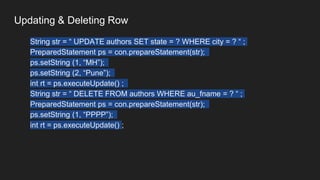 Updating & Deleting Row
String str = “ UPDATE authors SET state = ? WHERE city = ? “ ;
PreparedStatement ps = con.prepareStatement(str);
ps.setString (1, “MH”);
ps.setString (2, “Pune”);
int rt = ps.executeUpdate() ;
String str = “ DELETE FROM authors WHERE au_fname = ? “ ;
PreparedStatement ps = con.prepareStatement(str);
ps.setString (1, “PPPP”);
int rt = ps.executeUpdate() ;
 