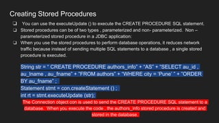 Creating Stored Procedures
❏ You can use the executeUpdate () to execute the CREATE PROCEDURE SQL statement.
❏ Stored procedures can be of two types , parameterized and non- parameterized. Non –
parameterized stored procedure in a JDBC application:
❏ When you use the stored procedures to perform database operations, it reduces network
traffic because instead of sending multiple SQL statements to a database , a single stored
procedure is executed.
String str = “ CREATE PROCEDURE authors_info” + “AS” + “SELECT au_id ,
au_lname , au_fname” + ”FROM authors” + “WHERE city = ‘Pune’ ” + ”ORDER
BY au_fname” ;
Statement stmt = con.createStatement () ;
int rt = stmt.executeUpdate (str);
The Connection object con is used to send the CREATE PROCEDURE SQL statement to a
database. When you execute the code , the authors_info stored procedure is created and
stored in the database.
 