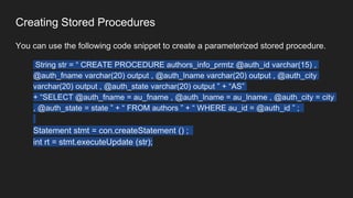 Creating Stored Procedures
You can use the following code snippet to create a parameterized stored procedure.
String str = “ CREATE PROCEDURE authors_info_prmtz @auth_id varchar(15) ,
@auth_fname varchar(20) output , @auth_lname varchar(20) output , @auth_city
varchar(20) output , @auth_state varchar(20) output ” + “AS”
+ “SELECT @auth_fname = au_fname , @auth_lname = au_lname , @auth_city = city
, @auth_state = state ” + “ FROM authors ” + “ WHERE au_id = @auth_id ” ;
Statement stmt = con.createStatement () ;
int rt = stmt.executeUpdate (str);
 