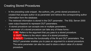 Creating Stored Procedures
- In the preceding code snippet , the authors_info_prmtz stored procedure is
created that accepts author id as parameter and retrieve the corresponding author
information form the database.
- The retrieved information is stored in the OUT parameter. The SQL Server 2000
uses output keyword to represent OUT parameters.
- A stored procedure can accepts one or multiple parameters.
- A parameter of a stored procedure can take any of these forms :
1. IN : Refers to the argument that you pass to a stored procedure.
2. OUT : Refers to the return value of a stored procedure.
3. INOUT : Combines the functionality of the IN and OUT parameters. The
INOUT parameter enables you to pass an argument to a stored procedure.
The same parameter can also be used to store a return value of a stored
procedure
 