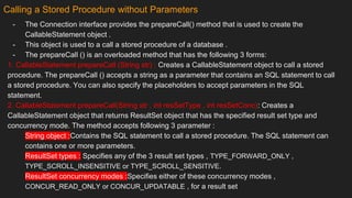 Calling a Stored Procedure without Parameters
- The Connection interface provides the prepareCall() method that is used to create the
CallableStatement object .
- This object is used to a call a stored procedure of a database .
- The prepareCall () is an overloaded method that has the following 3 forms:
1. CallableStatement prepareCall (String str) : Creates a CallableStatement object to call a stored
procedure. The prepareCall () accepts a string as a parameter that contains an SQL statement to call
a stored procedure. You can also specify the placeholders to accept parameters in the SQL
statement.
2. CallableStatement prepareCall(String str , int resSetType , int resSetConc): Creates a
CallableStatement object that returns ResultSet object that has the specified result set type and
concurrency mode. The method accepts following 3 parameter :
String object :Contains the SQL statement to call a stored procedure. The SQL statement can
contains one or more parameters.
ResultSet types : Specifies any of the 3 result set types , TYPE_FORWARD_ONLY ,
TYPE_SCROLL_INSENSITIVE or TYPE_SCROLL_SENSITIVE.
ResultSet concurrency modes :Specifies either of these concurrency modes ,
CONCUR_READ_ONLY or CONCUR_UPDATABLE , for a result set
 