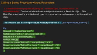 Calling a Stored Procedure without Parameters
3. CallableStatement prepareCall (String str , int resSetType , int resSetConcur , int
resSetHoldability) : Creates a CallableStatement object that returns a ResultSet object . This
ResultSet object has the specified result type, concurrency mode, and constant to set the result set
state.
The syntax to call a stored procedure without parameter is : { call <procedure_name> } ;
Eg:
String str = “ {call authors_info}” ;
CallableStatement cs = con.prepareCall (str) ;
ResultSet rs = cs.executeQuery() ;
while(rs.next()) {
System.out.println(“Author ID :” + rs.getString(1) + “t”);
System.out.println(“Author First Name :” + rs.getString(2) + “t”);
System.out.println(“Author Last Name :” + rs.getString(3) + “t”);
}
 