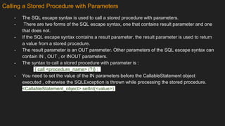 Calling a Stored Procedure with Parameters
- The SQL escape syntax is used to call a stored procedure with parameters.
- There are two forms of the SQL escape syntax, one that contains result parameter and one
that does not.
- If the SQL escape syntax contains a result parameter, the result parameter is used to return
a value from a stored procedure.
- The result parameter is an OUT parameter. Other parameters of the SQL escape syntax can
contain IN , OUT , or INOUT parameters.
- The syntax to call a stored procedure with parameter is :
{ call <procedure_name> (?)} ;
- You need to set the value of the IN parameters before the CallableStatement object
executed , otherwise the SQLException is thrown while processing the stored procedure.
<CallableStatement_object>.setInt(<value>)
 