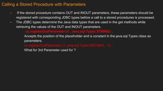 Calling a Stored Procedure with Parameters
- If the stored procedure contains OUT and INOUT parameters, these parameters should be
registered with corresponding JDBC types before a call to a stored procedures is processed.
- The JDBC types determine the Java data types that are used in the get methods while
retrieving the values of the OUT and INOUT parameters.
cs.registerOutParameter (1 . Java.sql.Types.STRING) ;
Accepts the position of the placeholder and a constant in the java.sql.Types class as
parameters.
cs.registerOutParameter (1, java.sql.Types.DECIMAL , 3) ;
What for 3rd Parameter used for ?
 
