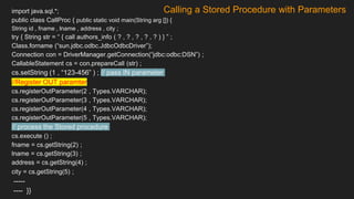 Calling a Stored Procedure with Parameters
import java.sql.*;
public class CallProc { public static void main(String arg []) {
String id , fname , lname , address , city ;
try { String str = “ { call authors_info ( ? , ? , ? , ? , ? ) } ” ;
Class.forname (“sun.jdbc.odbc.JdbcOdbcDriver”);
Connection con = DriverManager.getConnection(“jdbc:odbc:DSN”) ;
CallableStatement cs = con.prepareCall (str) ;
cs.setString (1 , “123-456” ) ; // pass IN parameter
//Register OUT paramter
cs.registerOutParameter(2 , Types.VARCHAR);
cs.registerOutParameter(3 , Types.VARCHAR);
cs.registerOutParameter(4 , Types.VARCHAR);
cs.registerOutParameter(5 , Types.VARCHAR);
// process the Stored procedure
cs.execute () ;
fname = cs.getString(2) ;
lname = cs.getString(3) ;
address = cs.getString(4) ;
city = cs.getString(5) ;
-----
---- }}
 