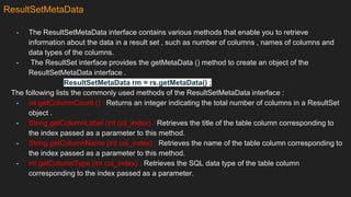 ResultSetMetaData
- The ResultSetMetaData interface contains various methods that enable you to retrieve
information about the data in a result set , such as number of columns , names of columns and
data types of the columns.
- The ResultSet interface provides the getMetaData () method to create an object of the
ResultSetMetaData interface .
ResultSetMetaData rm = rs.getMetaData() ;
The following lists the commonly used methods of the ResultSetMetaData interface :
- int getColumnCount () : Returns an integer indicating the total number of columns in a ResultSet
object .
- String getColumnLabel (int col_index) : Retrieves the title of the table column corresponding to
the index passed as a parameter to this method.
- String getColumnName (int col_index) : Retrieves the name of the table column corresponding to
the index passed as a parameter to this method.
- int getColumnType (int col_index) : Retrieves the SQL data type of the table column
corresponding to the index passed as a parameter.
 