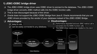 1) JDBC-ODBC bridge driver
❏ The JDBC-ODBC bridge driver uses ODBC driver to connect to the database. The JDBC-ODBC
bridge driver converts JDBC method calls into the ODBC function calls.
❏ This is now discouraged because of thin driver.
❏ Oracle does not support the JDBC-ODBC Bridge from Java 8. Oracle recommends that you use
JDBC drivers provided by the vendor of your database instead of the JDBC-ODBC Bridge.
❏ Advantages:
❏ easy to use.
❏ can be easily connected to any database.
❏ Disadvantages:
❏ Performance degraded because JDBC method call is
converted into the ODBC function calls.
❏ The ODBC driver needs to be installed on the client
machine.
 
