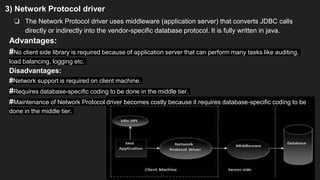 3) Network Protocol driver
❏ The Network Protocol driver uses middleware (application server) that converts JDBC calls
directly or indirectly into the vendor-specific database protocol. It is fully written in java.
Advantages:
#No client side library is required because of application server that can perform many tasks like auditing,
load balancing, logging etc.
Disadvantages:
#Network support is required on client machine.
#Requires database-specific coding to be done in the middle tier.
#Maintenance of Network Protocol driver becomes costly because it requires database-specific coding to be
done in the middle tier.
 