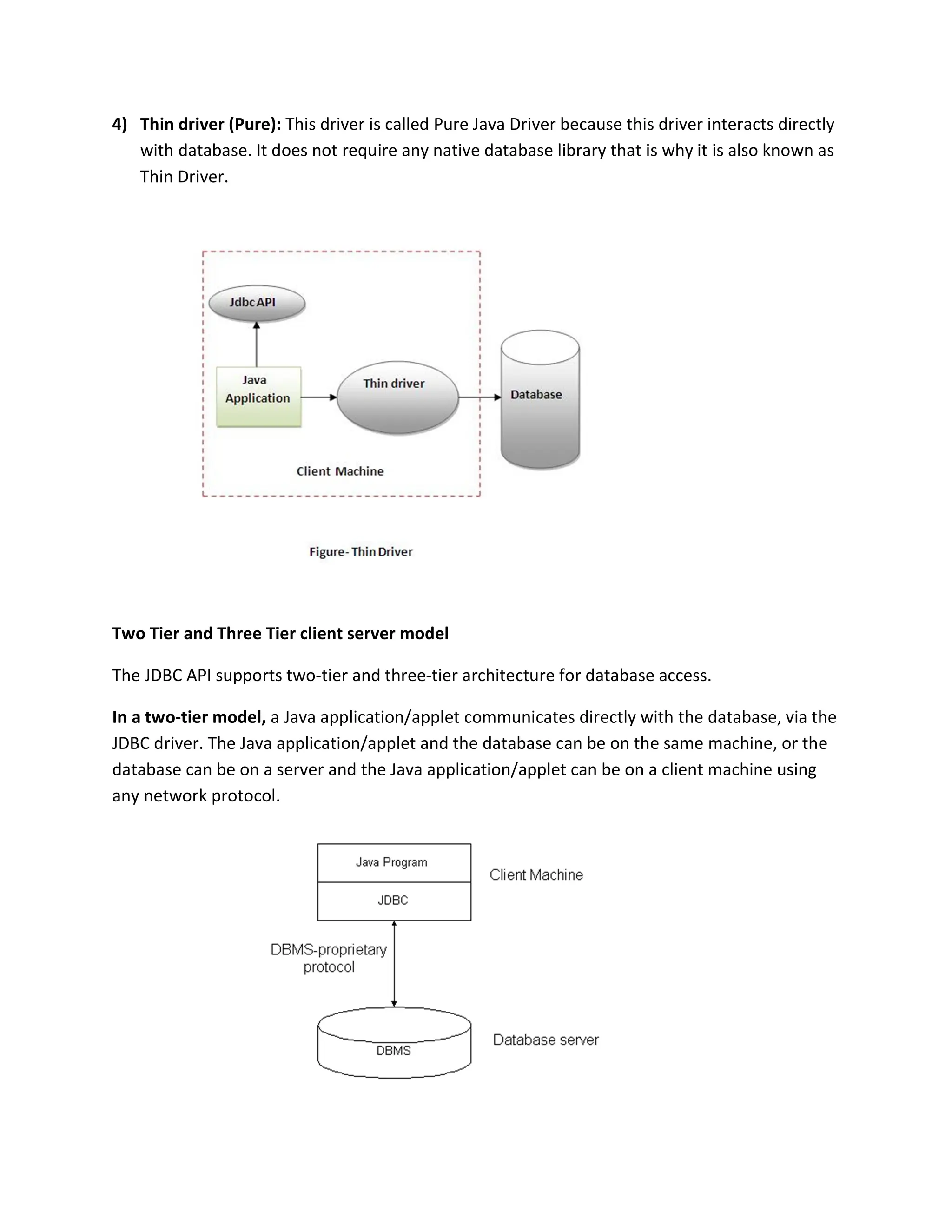 4) Thin driver (Pure): This driver is called Pure Java Driver because this driver interacts directly
with database. It does not require any native database library that is why it is also known as
Thin Driver.
Two Tier and Three Tier client server model
The JDBC API supports two-tier and three-tier architecture for database access.
In a two-tier model, a Java application/applet communicates directly with the database, via the
JDBC driver. The Java application/applet and the database can be on the same machine, or the
database can be on a server and the Java application/applet can be on a client machine using
any network protocol.
 