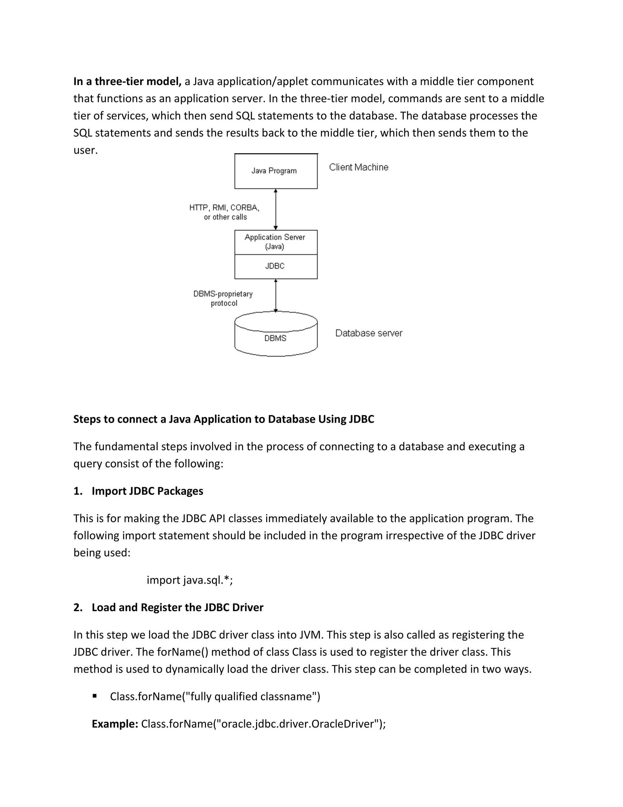 In a three-tier model, a Java application/applet communicates with a middle tier component
that functions as an application server. In the three-tier model, commands are sent to a middle
tier of services, which then send SQL statements to the database. The database processes the
SQL statements and sends the results back to the middle tier, which then sends them to the
user.
Steps to connect a Java Application to Database Using JDBC
The fundamental steps involved in the process of connecting to a database and executing a
query consist of the following:
1. Import JDBC Packages
This is for making the JDBC API classes immediately available to the application program. The
following import statement should be included in the program irrespective of the JDBC driver
being used:
import java.sql.*;
2. Load and Register the JDBC Driver
In this step we load the JDBC driver class into JVM. This step is also called as registering the
JDBC driver. The forName() method of class Class is used to register the driver class. This
method is used to dynamically load the driver class. This step can be completed in two ways.
 Class.forName("fully qualified classname")
Example: Class.forName("oracle.jdbc.driver.OracleDriver");
 