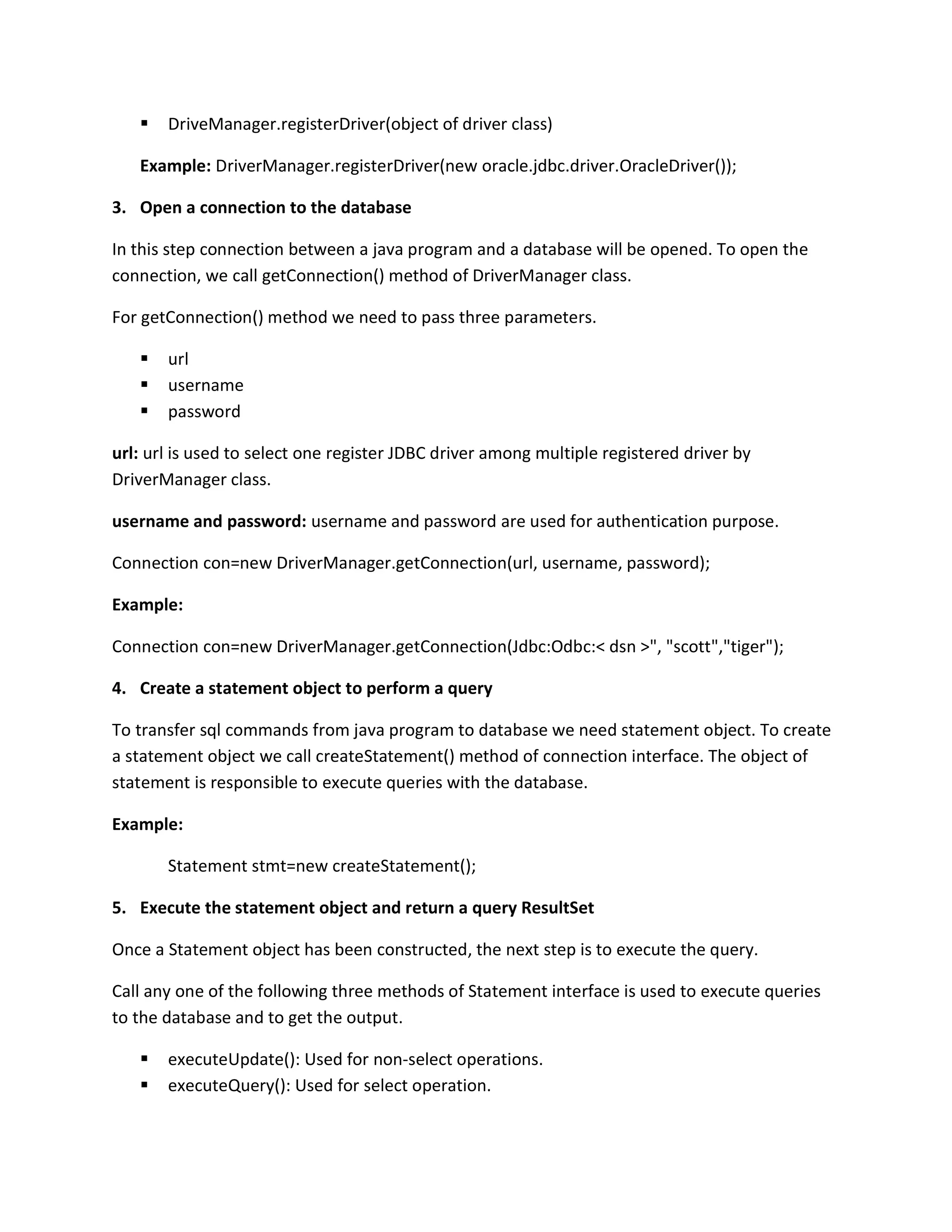  DriveManager.registerDriver(object of driver class)
Example: DriverManager.registerDriver(new oracle.jdbc.driver.OracleDriver());
3. Open a connection to the database
In this step connection between a java program and a database will be opened. To open the
connection, we call getConnection() method of DriverManager class.
For getConnection() method we need to pass three parameters.
 url
 username
 password
url: url is used to select one register JDBC driver among multiple registered driver by
DriverManager class.
username and password: username and password are used for authentication purpose.
Connection con=new DriverManager.getConnection(url, username, password);
Example:
Connection con=new DriverManager.getConnection(Jdbc:Odbc:< dsn >", "scott","tiger");
4. Create a statement object to perform a query
To transfer sql commands from java program to database we need statement object. To create
a statement object we call createStatement() method of connection interface. The object of
statement is responsible to execute queries with the database.
Example:
Statement stmt=new createStatement();
5. Execute the statement object and return a query ResultSet
Once a Statement object has been constructed, the next step is to execute the query.
Call any one of the following three methods of Statement interface is used to execute queries
to the database and to get the output.
 executeUpdate(): Used for non-select operations.
 executeQuery(): Used for select operation.
 