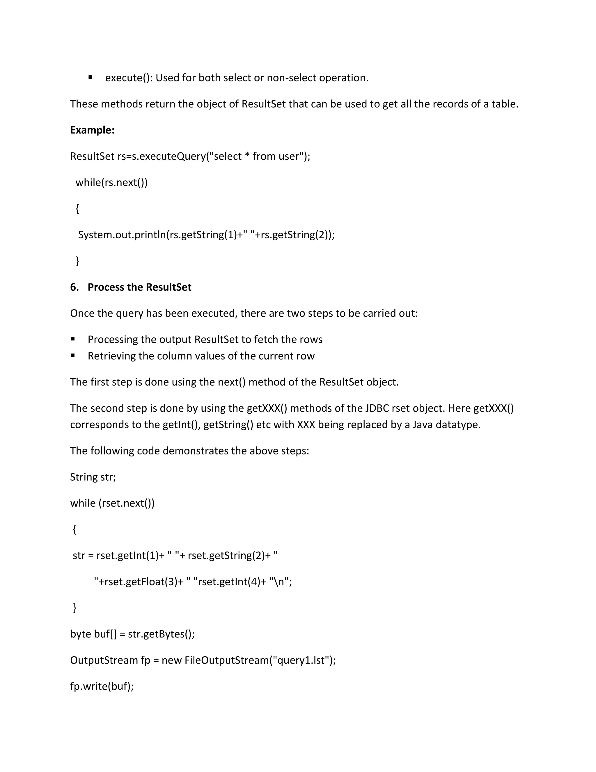  execute(): Used for both select or non-select operation.
These methods return the object of ResultSet that can be used to get all the records of a table.
Example:
ResultSet rs=s.executeQuery("select * from user");
while(rs.next())
{
System.out.println(rs.getString(1)+" "+rs.getString(2));
}
6. Process the ResultSet
Once the query has been executed, there are two steps to be carried out:
 Processing the output ResultSet to fetch the rows
 Retrieving the column values of the current row
The first step is done using the next() method of the ResultSet object.
The second step is done by using the getXXX() methods of the JDBC rset object. Here getXXX()
corresponds to the getInt(), getString() etc with XXX being replaced by a Java datatype.
The following code demonstrates the above steps:
String str;
while (rset.next())
{
str = rset.getInt(1)+ " "+ rset.getString(2)+ "
"+rset.getFloat(3)+ " "rset.getInt(4)+ "n";
}
byte buf[] = str.getBytes();
OutputStream fp = new FileOutputStream("query1.lst");
fp.write(buf);
 