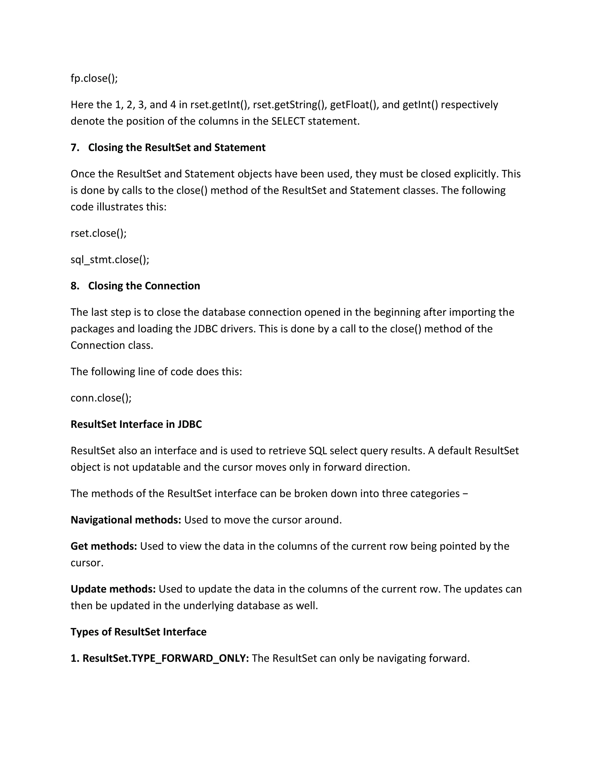 fp.close();
Here the 1, 2, 3, and 4 in rset.getInt(), rset.getString(), getFloat(), and getInt() respectively
denote the position of the columns in the SELECT statement.
7. Closing the ResultSet and Statement
Once the ResultSet and Statement objects have been used, they must be closed explicitly. This
is done by calls to the close() method of the ResultSet and Statement classes. The following
code illustrates this:
rset.close();
sql_stmt.close();
8. Closing the Connection
The last step is to close the database connection opened in the beginning after importing the
packages and loading the JDBC drivers. This is done by a call to the close() method of the
Connection class.
The following line of code does this:
conn.close();
ResultSet Interface in JDBC
ResultSet also an interface and is used to retrieve SQL select query results. A default ResultSet
object is not updatable and the cursor moves only in forward direction.
The methods of the ResultSet interface can be broken down into three categories −
Navigational methods: Used to move the cursor around.
Get methods: Used to view the data in the columns of the current row being pointed by the
cursor.
Update methods: Used to update the data in the columns of the current row. The updates can
then be updated in the underlying database as well.
Types of ResultSet Interface
1. ResultSet.TYPE_FORWARD_ONLY: The ResultSet can only be navigating forward.
 