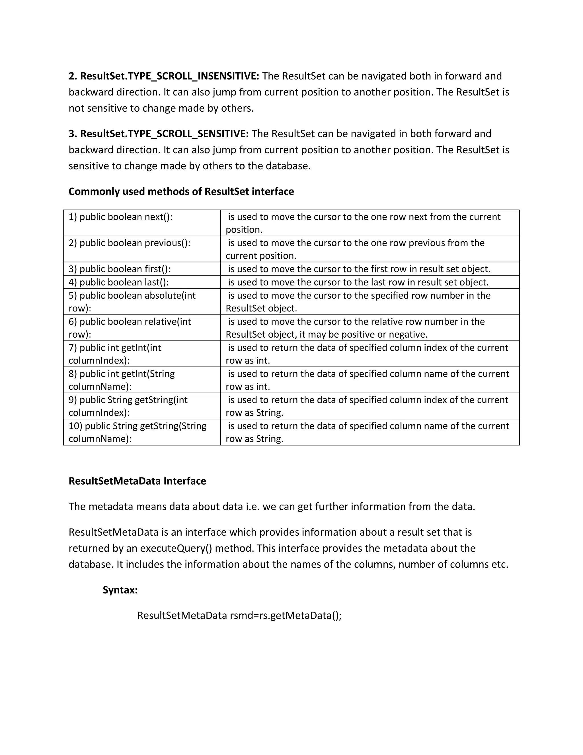 2. ResultSet.TYPE_SCROLL_INSENSITIVE: The ResultSet can be navigated both in forward and
backward direction. It can also jump from current position to another position. The ResultSet is
not sensitive to change made by others.
3. ResultSet.TYPE_SCROLL_SENSITIVE: The ResultSet can be navigated in both forward and
backward direction. It can also jump from current position to another position. The ResultSet is
sensitive to change made by others to the database.
Commonly used methods of ResultSet interface
1) public boolean next(): is used to move the cursor to the one row next from the current
position.
2) public boolean previous(): is used to move the cursor to the one row previous from the
current position.
3) public boolean first(): is used to move the cursor to the first row in result set object.
4) public boolean last(): is used to move the cursor to the last row in result set object.
5) public boolean absolute(int
row):
is used to move the cursor to the specified row number in the
ResultSet object.
6) public boolean relative(int
row):
is used to move the cursor to the relative row number in the
ResultSet object, it may be positive or negative.
7) public int getInt(int
columnIndex):
is used to return the data of specified column index of the current
row as int.
8) public int getInt(String
columnName):
is used to return the data of specified column name of the current
row as int.
9) public String getString(int
columnIndex):
is used to return the data of specified column index of the current
row as String.
10) public String getString(String
columnName):
is used to return the data of specified column name of the current
row as String.
ResultSetMetaData Interface
The metadata means data about data i.e. we can get further information from the data.
ResultSetMetaData is an interface which provides information about a result set that is
returned by an executeQuery() method. This interface provides the metadata about the
database. It includes the information about the names of the columns, number of columns etc.
Syntax:
ResultSetMetaData rsmd=rs.getMetaData();
 