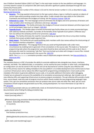 Java 2 Platform Standard Edition (J2SE) 5.0 ("Tiger") is the next major revision to the Java platform and language; it is
currently slated to contain 15 component JSRs with nearly 100 other significant updates developed through the Java
Community Process (JCP).
NOTE: The external version number of this release is 5.0 and its internal version number is 1.5.0, as described at J2SE
Naming and Versioning.
    • Generics - This long-awaited enhancement to the type system allows a type or method to operate on objects of
        various types while providing compile-time type safety. It adds compile-time type safety to the Collections
        Framework and eliminates the drudgery of casting. See the Generics Tutorial. (JSR 14)
    • Enhanced for Loop - This new language construct eliminates the drudgery and error-proneness of iterators and
        index variables when iterating over collections and arrays. (JSR 201)
    • Autoboxing/Unboxing - This facility eliminates the drudgery of manual conversion between primitive types (such
        as int) and wrapper types (such as Integer). (JSR 201)
    • Typesafe Enums - This flexible object-oriented enumerated type facility allows you to create enumerated types
        with arbitrary methods and fields. It provides all the benefits of the Typesafe Enum pattern ("Effective Java,"
        Item 21) without the verbosity and the error-proneness. (JSR 201)
    • Varargs - This facility eliminates the need for manually boxing up argument lists into an array when invoking
        methods that accept variable-length argument lists.
    • Static Import - This facility lets you avoid qualifying static members with class names without the shortcomings of
        the "Constant Interface antipattern." (JSR 201)
    • Annotations (Metadata) - This language feature lets you avoid writing boilerplate code under many
        circumstances by enabling tools to generate it from annotations in the source code. This leads to a "declarative"
        programming style where the programmer says what should be done and tools emit the code to do it. Also it
        eliminates the need for maintaining "side files" that must be kept up to date with changes in source files. Instead
        the information can be maintained in the source file. (JSR 175)
        NOTE: The @Deprecated annotation provides a way to deprecate program elements. See How and When To
        Deprecate APIs.
Metadata
The metadata feature in J2SE 5.0 provides the ability to associate additional data alongside Java classes, interfaces,
methods, and fields. This additional data, or annotation, can be read by the javac compiler or other tools, and depending
on configuration can also be stored in the class file and can be discovered at runtime using the Java reflection API.
One of the primary reasons for adding metadata to the Java platform is to enable development and runtime tools to have
a common infrastructure and so reduce the effort required for programming and deployment. A tool could use the
metadata information to generate additional source code, or to provide additional information when debugging.
In beta2 we are pleased to announce the availability of an annotation processing tool called apt. Apt includes a set of
new reflective APIs and supporting infrastructure to process program annotations. The apt reflective APIs provide a build-
time, source-based, read-only view of program structure which cleanly models the Java programming language's type
system. First, apt runs annotation processors that can produce new source code and other files. Next, apt can cause
compilation of both original and generated source files, easing development. For more information on apt refer to
the apt guide.
In the following example code you can additionally create an AnnotationFactory processor for apt to generate code or
documentation when finding the debug annotation tag.
 import java.lang.annotation.*;
 import java.lang.reflect.*;

 @Retention(java.lang.annotation.RetentionPolicy.RUNTIME) @interface debug {
   boolean devbuild() default false;
   int counter();
 }

 public class MetaTest {
   final boolean production=true;

   @debug(devbuild=production,counter=1) public void testMethod() {
   }
  public static void main(String[] args) {
 