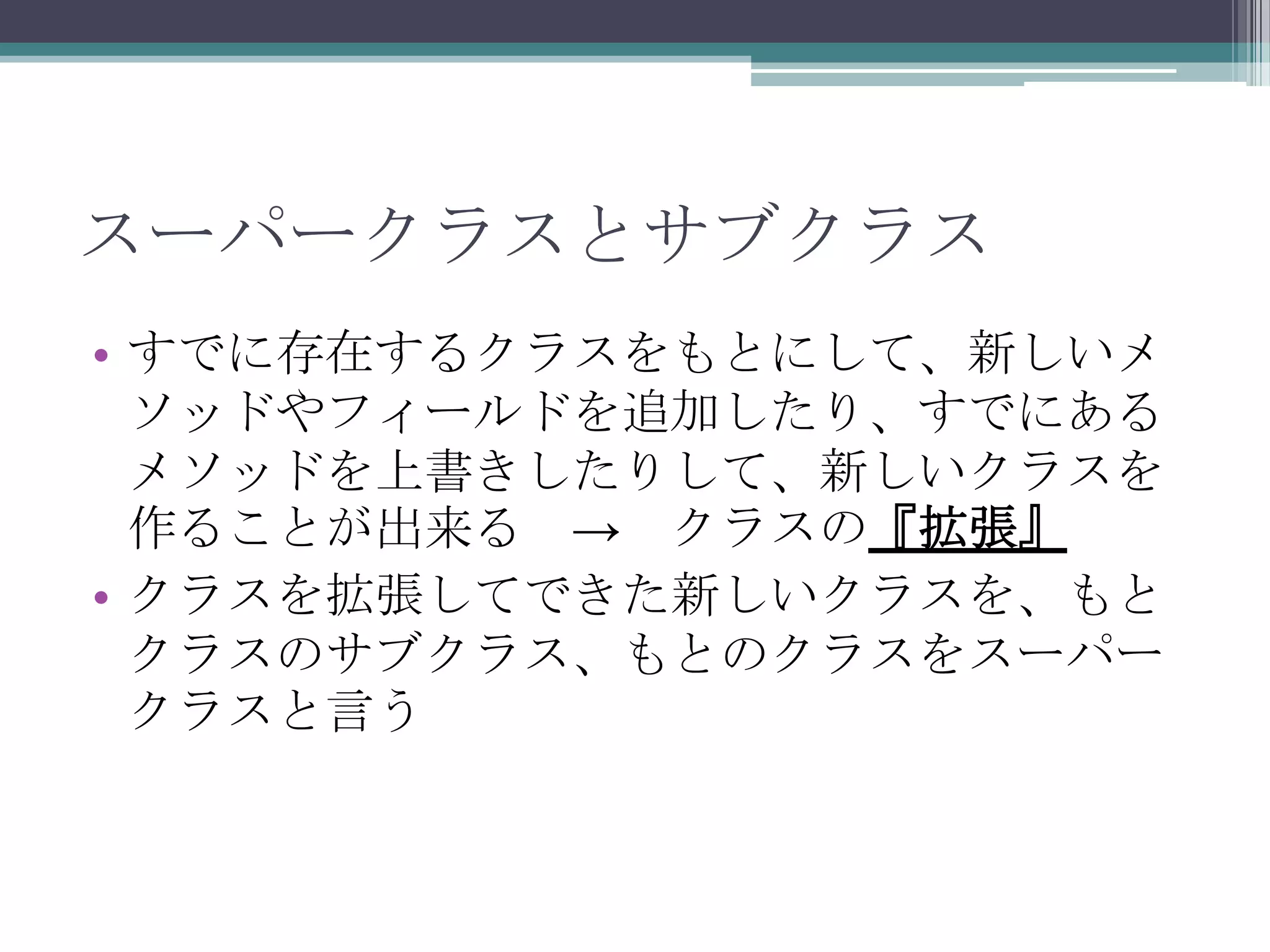 スーパークラスとサブクラス
• すでに存在するクラスをもとにして、新しいメ
ソッドやフィールドを追加したり、すでにある
メソッドを上書きしたりして、新しいクラスを
作ることが出来る → クラスの『拡張』
• クラスを拡張してできた新しいクラスを、もと
クラスのサブクラス、もとのクラスをスーパー
クラスと言う

 