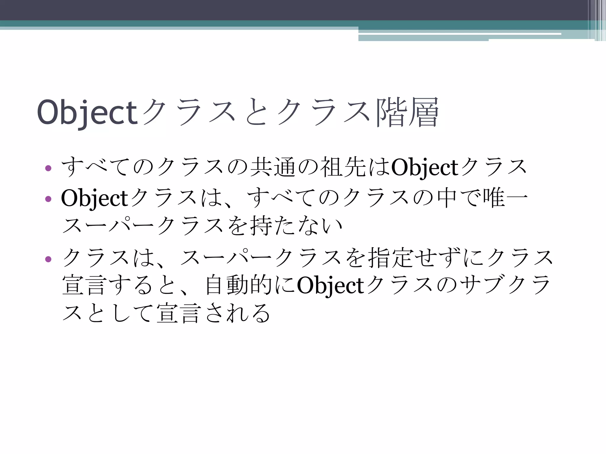 Objectクラスとクラス階層
• すべてのクラスの共通の祖先はObjectクラス
• Objectクラスは、すべてのクラスの中で唯一
スーパークラスを持たない
• クラスは、スーパークラスを指定せずにクラス
宣言すると、自動的にObjectクラスのサブクラ
スとして宣言される

 