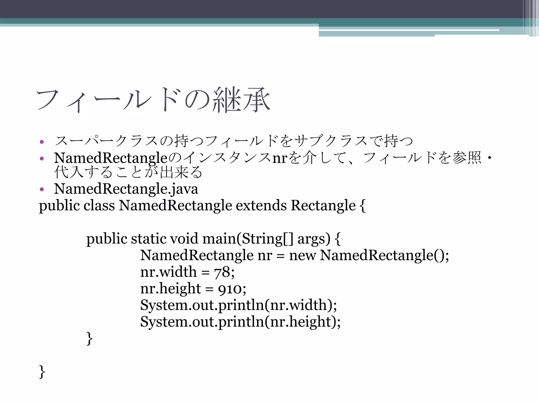 フィールドの継承
• スーパークラスの持つフィールドをサブクラスで持つ
• NamedRectangleのインスタンスnrを介して、フィールドを参照・
代入することが出来る
• NamedRectangle.java
public class NamedRectangle extends Rectangle {
public static void main(String[] args) {
NamedRectangle nr = new NamedRectangle();
nr.width = 78;
nr.height = 910;
System.out.println(nr.width);
System.out.println(nr.height);
}
}

 